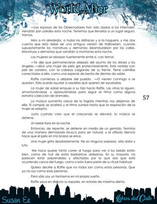 57
—Las esposas de los Observadores han sido dadas a los infernales.
Vendrán por ustedes esta noche. Tenemos que llevarlas a un lugar seguro.
Vamos.
Miro a mi alrededor, a todos los disfraces y a la hoguera, y me doy
cuenta que esto debe ser una antigua versión de Halloween, cuando
supuestamente los monstruos y demonios deambulaban por las calles.
Monstruos y demonios que vendrán a montones esta noche.
Las mujeres se abrazan fuertemente entre sí, con temor.
—Te dije que permanecieras alejada del asunto de los dioses y los
ángeles —dice una mujer de pelo gris protectoramente. Está vestida con
piel de cordero, con la cabeza colgando de su frente. Tiene colmillos
conectados a ella, como una especie de bestia de dientes de sable.
Raffe comienza a alejarse del pueblo. —O vienen conmigo o se
quedan. Sólo puedo ayudar a aquellas que quieren ser ayudadas.
La mujer de edad empuja a su hija hacia Raffe. Las otras la siguen,
amontonándose y apresurándose para seguir el ritmo como alguna
extraña colección de animales.
La música aumenta cerca de la fogata mientras nos alejamos de
ella. El compás se acelera y el ritmo zumba hasta que la respiración de la
mujer se adapta.
Justo cuando creo que el crescendo se elevará, la música se
detiene.
Un bebé llora en la noche.
Entonces, de repente, se detiene en medio de un gemido. Termina
de una manera demasiado brusca para ser natural, y el afilado silencio
hace que el pelo en mis brazos se erice.
Una mujer grita desoladamente. No es ninguna sorpresa, sólo dolor y
luto.
Me hace querer tanto correr al fuego para ver si los bebés están
bien, como de huir de estos barbáricos aldeanos. En su mayoría, no
parecen estar sorprendidos y afectados por lo que sea que está
ocurriendo cerca del fuego, como si esto fuera parte de su ritual habitual.
Quiero decirle a Raffe que no todos son como estas personas. Que
yo no soy como esas personas.
Pero sólo soy un fantasma en mi propio sueño.
Raffe saca en silencio su espada, en estado de máxima alerta.
 