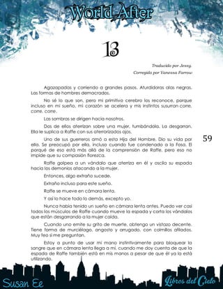 59
13 Traducido por Jessy.
Corregido por Vanessa Farrow
Agazapadas y corriendo a grandes pasos. Aturdidoras alas negras.
Las formas de hombres demacrados.
No sé lo que son, pero mi primitivo cerebro los reconoce, porque
incluso en mi sueño, mi corazón se acelera y mis instintos susurran corre,
corre, corre.
Las sombras se dirigen hacia nosotros.
Dos de ellos aterrizan sobre una mujer, tumbándola. La desgarran.
Ella le suplica a Raffe con sus aterrorizados ojos.
Uno de sus guerreros amó a esta Hija del Hombre. Dio su vida por
ella. Se preocupó por ella, incluso cuando fue condenado a la Fosa. El
porqué de eso está más allá de la comprensión de Raffe, pero eso no
impide que su compasión florezca.
Raffe golpea a un vándalo que aterriza en él y oscila su espada
hacia los demonios atacando a la mujer.
Entonces, algo extraño sucede.
Extraño incluso para este sueño.
Raffe se mueve en cámara lenta.
Y así lo hace todo lo demás, excepto yo.
Nunca había tenido un sueño en cámara lenta antes. Puedo ver casi
todos los músculos de Raffe cuando mueve la espada y corta los vándalos
que están desgarrando a la mujer caída.
Cuando uno emite su grito de muerte, obtengo un vistazo decente.
Tiene forma de murciélago, angosto y arrugado, con colmillos afilados.
Muy feo si me preguntan.
Estoy a punto de usar mi mano instintivamente para bloquear la
sangre que en cámara lenta llega a mí, cuando me doy cuenta de que la
espada de Raffe también está en mis manos a pesar de que él ya la está
utilizando.
 