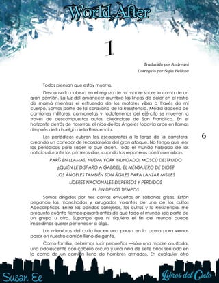 6
1 Traducido por Andreani
Corregido por Sofía Belikov
Todos piensan que estoy muerta.
Descanso la cabeza en el regazo de mi madre sobre la cama de un
gran camión. La luz del amanecer alumbra las líneas de dolor en el rostro
de mamá mientras el estruendo de los motores vibra a través de mi
cuerpo. Somos parte de la caravana de la Resistencia. Media docena de
camiones militares, camionetas y todoterrenos del ejército se mueven a
través de descompuestos autos, alejándose de San Francisco. En el
horizonte detrás de nosotros, el nido de los Ángeles todavía arde en llamas
después de la huelga de la Resistencia.
Los periódicos cubren los escaparates a lo largo de la carretera,
creando un corredor de recordatorios del gran ataque. No tengo que leer
los periódicos para saber lo que dicen. Todo el mundo hablaba de las
noticias durante los primeros días, cuando los reporteros aún informaban.
PARÍS EN LLAMAS, NUEVA YORK INUNDADO, MOSCÚ DESTRUIDO
¿QUIÉN LE DISPARÓ A GABRIEL, EL MENSAJERO DE DIOS?
LOS ÁNGELES TAMBIÉN SON ÁGILES PARA LANZAR MISILES
LÍDERES NACIONALES DISPERSOS Y PERDIDOS
EL FIN DE LOS TIEMPOS
Somos dirigidos por tres calvos envueltos en sábanas grises. Están
pegando los manchados y arrugados volantes de uno de los cultos
Apocalípticos. Entre las bandas callejeras, los cultos y la Resistencia, me
pregunto cuánto tiempo pasará antes de que todo el mundo sea parte de
un grupo u otro. Supongo que ni siquiera el fin del mundo puede
impedirnos querer pertenecer a algo.
Los miembros del culto hacen una pausa en la acera para vernos
pasar en nuestro camión lleno de gente.
Como familia, debemos lucir pequeñas —sólo una madre asustada,
una adolescente con cabello oscuro y una niña de siete años sentada en
la cama de un camión lleno de hombres armados. En cualquier otro
 