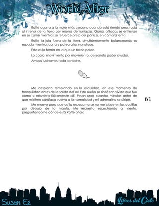 61
Raffe agarra a la mujer más cercana cuando está siendo arrastrada
al interior de la tierra por manos demoníacas. Garras afiladas se entierran
en su carne mientras se retuerce presa del pánico, en cámara lenta.
Raffe la jala fuera de la tierra, simultáneamente balanceando su
espada mientras corta y patea a los monstruos.
Esta es la forma en la que un héroe pelea.
Lo copio, movimiento por movimiento, deseando poder ayudar.
Ambos luchamos toda la noche.
Me despierto temblando en la oscuridad, en ese momento de
tranquilidad antes de la salida del sol. Este sueño se sintió tan vivido que fue
como si estuviera físicamente allí. Pasan unos cuantos minutos antes de
que mi ritmo cardíaco vuelva a la normalidad y mi adrenalina se disipe.
Me muevo para que así la espada no se no me clave en las costillas
por debajo de la manta. Me recuesto escuchando al viento,
preguntándome dónde está Raffe ahora.
 