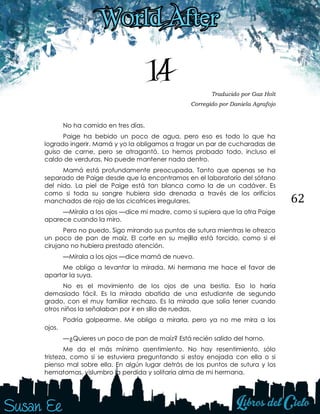 62
14 Traducido por Gaz Holt
Corregido por Daniela Agrafojo
No ha comido en tres días.
Paige ha bebido un poco de agua, pero eso es todo lo que ha
logrado ingerir. Mamá y yo la obligamos a tragar un par de cucharadas de
guiso de carne, pero se atragantó. Lo hemos probado todo, incluso el
caldo de verduras. No puede mantener nada dentro.
Mamá está profundamente preocupada. Tanto que apenas se ha
separado de Paige desde que la encontramos en el laboratorio del sótano
del nido. La piel de Paige está tan blanca como la de un cadáver. Es
como si toda su sangre hubiera sido drenada a través de los orificios
manchados de rojo de las cicatrices irregulares.
—Mírala a los ojos —dice mi madre, como si supiera que la otra Paige
aparece cuando la miro.
Pero no puedo. Sigo mirando sus puntos de sutura mientras le ofrezco
un poco de pan de maíz. El corte en su mejilla está torcido, como si el
cirujano no hubiera prestado atención.
—Mírala a los ojos —dice mamá de nuevo.
Me obligo a levantar la mirada. Mi hermana me hace el favor de
apartar la suya.
No es el movimiento de los ojos de una bestia. Eso lo haría
demasiado fácil. Es la mirada abatida de una estudiante de segundo
grado, con el muy familiar rechazo. Es la mirada que solía tener cuando
otros niños la señalaban por ir en silla de ruedas.
Podría golpearme. Me obligo a mirarla, pero ya no me mira a los
ojos.
—¿Quieres un poco de pan de maíz? Está recién salido del horno.
Me da el más mínimo asentimiento. No hay resentimiento, sólo
tristeza, como si se estuviera preguntando si estoy enojada con ella o si
pienso mal sobre ella. En algún lugar detrás de los puntos de sutura y los
hematomas, vislumbro la perdida y solitaria alma de mi hermana.
 