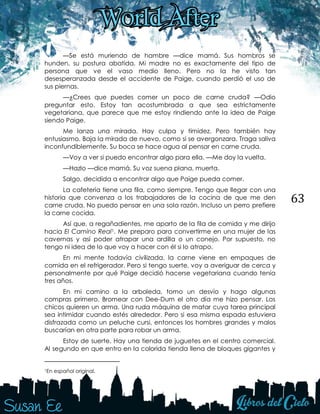 63
—Se está muriendo de hambre —dice mamá. Sus hombros se
hunden, su postura abatida. Mi madre no es exactamente del tipo de
persona que ve el vaso medio lleno. Pero no la he visto tan
desesperanzada desde el accidente de Paige, cuando perdió el uso de
sus piernas.
—¿Crees que puedes comer un poco de carne cruda? —Odio
preguntar esto. Estoy tan acostumbrada a que sea estrictamente
vegetariana, que parece que me estoy rindiendo ante la idea de Paige
siendo Paige.
Me lanza una mirada. Hay culpa y timidez. Pero también hay
entusiasmo. Baja la mirada de nuevo, como si se avergonzara. Traga saliva
inconfundiblemente. Su boca se hace agua al pensar en carne cruda.
—Voy a ver si puedo encontrar algo para ella. —Me doy la vuelta.
—Hazlo —dice mamá. Su voz suena plana, muerta.
Salgo, decidida a encontrar algo que Paige pueda comer.
La cafetería tiene una fila, como siempre. Tengo que llegar con una
historia que convenza a los trabajadores de la cocina de que me den
carne cruda. No puedo pensar en una sola razón. Incluso un perro prefiere
la carne cocida.
Así que, a regañadientes, me aparto de la fila de comida y me dirijo
hacia El Camino Real1. Me preparo para convertirme en una mujer de las
cavernas y así poder atrapar una ardilla o un conejo. Por supuesto, no
tengo ni idea de lo que voy a hacer con él si lo atrapo.
En mi mente todavía civilizada, la carne viene en empaques de
comida en el refrigerador. Pero si tengo suerte, voy a averiguar de cerca y
personalmente por qué Paige decidió hacerse vegetariana cuando tenía
tres años.
En mi camino a la arboleda, tomo un desvío y hago algunas
compras primero. Bromear con Dee-Dum el otro día me hizo pensar. Los
chicos quieren un arma. Una ruda máquina de matar cuya tarea principal
sea intimidar cuando estés alrededor. Pero si esa misma espada estuviera
disfrazada como un peluche cursi, entonces los hombres grandes y malos
buscarían en otra parte para robar un arma.
Estoy de suerte. Hay una tienda de juguetes en el centro comercial.
Al segundo en que entro en la colorida tienda llena de bloques gigantes y
1En español original.
 