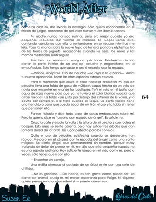 64
cometas arco iris, me invade la nostalgia. Sólo quiero esconderme en el
rincón de juegos, rodearme de peluches suaves y leer libros ilustrados.
Mi madre nunca ha sido normal, pero era mejor cuando yo era
pequeña. Recuerdo dar vueltas en rincones de juegos como éste,
cantando canciones con ella o sentándome en su regazo mientras me
leía. Paso las manos sobre la suave felpa de los osos panda y el plástico liso
de los trenes de juguete, recordando cuando los osos, los trenes y las
mamás me hacían sentir segura.
Me toma un momento averiguar qué hacer. Finalmente decido
cortar la parte inferior de un oso de peluche y engancharlo en la
empuñadura. Solo tengo que sacar el oso si necesito usar la espada.
—Vamos, acéptalo, Oso de Peluche —le digo a la espada—. Amas
tu nueva apariencia. Todas las otras espadas estarán celosas.
Para el momento que cruzo la calle hacia la arboleda, mi oso de
peluche lleva una falda de gasa de múltiples capas hecha de un velo de
novia que encontré en una de las boutiques. Teñí el velo en el baño con
agua de ropa nueva para que ya no tuviera el color blanco nupcial que
atrae miradas. La falda cae justo por debajo del extremo de la vaina, y la
oculta por completo, o lo hará cuando se seque. La parte trasera tiene
una hendidura para que pueda sacar de un tirón el oso y la falda sin tener
que pensar en ello.
Parece ridículo y dice toda clase de cosas embarazosas sobre mí.
Pero lo que no dice es “asesina con espada de ángel”. Es suficiente.
Cruzo la calle y escalo la valla a la altura de mi pecho y que rodea el
bosque. Esta área se siente abierta, pero hay suficientes árboles que dan
sombra del sol de la tarde. Un lugar perfecto para los conejos.
Quito el oso de peluche, satisfecha cuando se desenvaina tan
rápido. Me paro en el césped con la espada del ángel como una varita
mágica. Un cierto ángel, que permanecerá sin nombre, porque estoy
tratando de dejar de pensar en él, me dijo que esta pequeña espada no
es una espada ordinaria. Hay suficiente rareza en mi vida como es, pero a
veces, sólo tienes que ir con ello.
—Encontrar un conejo.
Una ardilla aferrada al costado de un árbol se ríe con una serie de
chillidos.
—No es gracioso. —De hecho, es tan grave como puede ser. La
carne de animal cruda es mi mayor esperanza para Paige. Ni siquiera
quiero pensar en lo que sucederá si no puede comer eso.
 