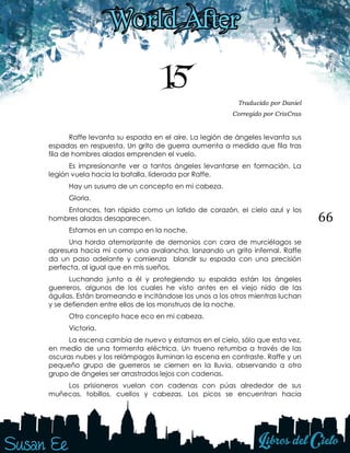66
15 Traducido por Daniel
Corregido por CrisCras
Raffe levanta su espada en el aire. La legión de ángeles levanta sus
espadas en respuesta. Un grito de guerra aumenta a medida que fila tras
fila de hombres alados emprenden el vuelo.
Es impresionante ver a tantos ángeles levantarse en formación. La
legión vuela hacia la batalla, liderada por Raffe.
Hay un susurro de un concepto en mi cabeza.
Gloria.
Entonces, tan rápido como un latido de corazón, el cielo azul y los
hombres alados desaparecen.
Estamos en un campo en la noche.
Una horda atemorizante de demonios con cara de murciélagos se
apresura hacia mí como una avalancha, lanzando un grito infernal. Raffe
da un paso adelante y comienza blandir su espada con una precisión
perfecta, al igual que en mis sueños.
Luchando junto a él y protegiendo su espalda están los ángeles
guerreros, algunos de los cuales he visto antes en el viejo nido de las
águilas. Están bromeando e incitándose los unos a los otros mientras luchan
y se defienden entre ellos de los monstruos de la noche.
Otro concepto hace eco en mi cabeza.
Victoria.
La escena cambia de nuevo y estamos en el cielo, sólo que esta vez,
en medio de una tormenta eléctrica. Un trueno retumba a través de las
oscuras nubes y los relámpagos iluminan la escena en contraste. Raffe y un
pequeño grupo de guerreros se ciernen en la lluvia, observando a otro
grupo de ángeles ser arrastrados lejos con cadenas.
Los prisioneros vuelan con cadenas con púas alrededor de sus
muñecas, tobillos, cuellos y cabezas. Los picos se encuentran hacia
 
