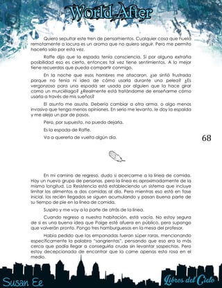 68
Quiero sepultar este tren de pensamientos. Cualquier cosa que huela
remotamente a locura es un aroma que no quiero seguir. Pero me permito
hacerlo solo por esta vez.
Raffe dijo que la espada tenía consciencia. Si por alguna extraña
posibilidad eso es cierto, entonces tal vez tiene sentimientos. A lo mejor
tiene recuerdos que pueda compartir conmigo.
En la noche que esos hombres me atacaron, ¿se sintió frustrada
porque no tenía ni idea de cómo usarla durante una pelea? ¿Es
vergonzoso para una espada ser usada por alguien que la hace girar
como un murciélago? ¿Realmente está tratándome de enseñarme cómo
usarla a través de mis sueños?
El asunto me asusta. Debería cambiar a otra arma, o algo menos
invasivo que tenga menos opiniones. En serio me levanto, le doy la espalda
y me alejo un par de pasos.
Pero, por supuesto, no puedo dejarla.
Es la espada de Raffe.
Va a quererla de vuelta algún día.
En mi camino de regreso, dudo si acercarme a la línea de comida.
Hay un nuevo grupo de personas, pero la línea es aproximadamente de la
misma longitud. La Resistencia está estableciendo un sistema que incluye
limitar los alimentos a dos comidas al día. Pero mientras eso está en fase
inicial, los recién llegados se siguen acumulando y pasan buena parte de
su tiempo de pie en la línea de comida.
Suspiro y me voy a la parte de atrás de la línea.
Cuando regreso a nuestra habitación, está vacía. No estoy segura
de si es una buena idea que Paige esté afuera en público, pero supongo
que volverán pronto. Pongo tres hamburguesas en la mesa del profesor.
Había pedido que las empanadas fueran súper raras, mencionando
específicamente la palabra “sangrientas”, pensando que eso era lo más
cerca que podía llegar a conseguirla cruda sin levantar sospechas. Pero
estoy decepcionada de encontrar que la carne apenas esta rosa en el
medio.
 