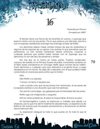 70
16 Traducido por Fiioreee
Corregido por LIZZY’
El tiempo tiene una forma de ser divertido en sueños, y supongo que
pasa lo mismo con los recuerdos. Por lo que parece una década, practico
con mi espada, batallando enemigo tras enemigo al lado de Raffe.
Los demonios deben haber estado furiosos de que les arrebatara a
algunas de las esposas de sus garras y les quitase lo que pensaban que les
pertenecía. Lo han estado rastreando desde entonces, cazando a
cualquier persona que podría haber estado con él. Supongo que los
demonios no son del tipo de perdonar y olvidar.
Era tras era; es lo mismo en todas partes. Pueblos medievales,
campos de batalla en la Primera Guerra Mundial, monasterios budistas en
el Tíbet, bares clandestinos en Chicago. Raffe sigue rumores de los nefilim,
mata demonios y cualquier cosa que aterrorice a la gente local, y luego
desaparece en la noche. Se aleja de cualquiera con el que pudiera haber
conectado en el proceso para evitar que lo maten.
Solo.
Sólo Raffe y su espada.
Y ahora, no tiene ni siquiera eso.
Justo cuando creo que las lecciones han terminado, el recuerdo de
la espada cambia a una situación que casi me destroza.
Tan pronto como llego, soy golpeada por la intensidad del recuerdo.
Raffe ruge con indignación y angustia.
Está en serios problemas. El dolor es insoportable. El shock es peor.
Mi fantasmagórico cuerpo se balancea a medida que pierde sus
ataduras, por lo que me siento totalmente desorientada. La experiencia de
Raffe es tan intensa que mis propios pensamientos y sensaciones se sienten
abrumados por ella.
Su respiración desigual es todo lo que puedo oír. Es todo lo que él
puede oír.
 