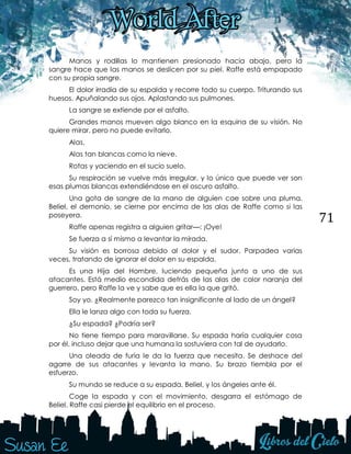 71
Manos y rodillas lo mantienen presionado hacia abajo, pero la
sangre hace que las manos se deslicen por su piel. Raffe está empapado
con su propia sangre.
El dolor irradia de su espalda y recorre todo su cuerpo. Triturando sus
huesos. Apuñalando sus ojos. Aplastando sus pulmones.
La sangre se extiende por el asfalto.
Grandes manos mueven algo blanco en la esquina de su visión. No
quiere mirar, pero no puede evitarlo.
Alas.
Alas tan blancas como la nieve.
Rotas y yaciendo en el sucio suelo.
Su respiración se vuelve más irregular, y lo único que puede ver son
esas plumas blancas extendiéndose en el oscuro asfalto.
Una gota de sangre de la mano de alguien cae sobre una pluma.
Beliel, el demonio, se cierne por encima de las alas de Raffe como si las
poseyera.
Raffe apenas registra a alguien gritar—: ¡Oye!
Se fuerza a sí mismo a levantar la mirada.
Su visión es borrosa debido al dolor y el sudor. Parpadea varias
veces, tratando de ignorar el dolor en su espalda.
Es una Hija del Hombre, luciendo pequeña junto a uno de sus
atacantes. Está medio escondida detrás de las alas de color naranja del
guerrero, pero Raffe la ve y sabe que es ella la que gritó.
Soy yo. ¿Realmente parezco tan insignificante al lado de un ángel?
Ella le lanza algo con toda su fuerza.
¿Su espada? ¿Podría ser?
No tiene tiempo para maravillarse. Su espada haría cualquier cosa
por él, incluso dejar que una humana la sostuviera con tal de ayudarlo.
Una oleada de furia le da la fuerza que necesita. Se deshace del
agarre de sus atacantes y levanta la mano. Su brazo tiembla por el
esfuerzo.
Su mundo se reduce a su espada, Beliel, y los ángeles ante él.
Coge la espada y con el movimiento, desgarra el estómago de
Beliel. Raffe casi pierde el equilibrio en el proceso.
 