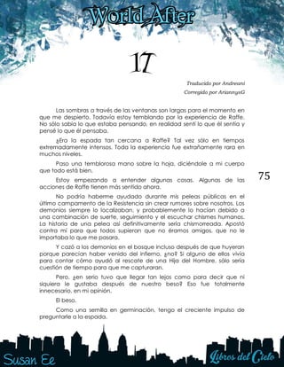 75
17 Traducido por Andreani
Corregido por AriannysG
Las sombras a través de las ventanas son largas para el momento en
que me despierto. Todavía estoy temblando por la experiencia de Raffe.
No sólo sabía lo que estaba pensando, en realidad sentí lo que él sentía y
pensé lo que él pensaba.
¿Era la espada tan cercana a Raffe? Tal vez sólo en tiempos
extremadamente intensos. Toda la experiencia fue extrañamente rara en
muchos niveles.
Paso una temblorosa mano sobre la hoja, diciéndole a mi cuerpo
que todo está bien.
Estoy empezando a entender algunas cosas. Algunas de las
acciones de Raffe tienen más sentido ahora.
No podría haberme ayudado durante mis peleas públicas en el
último campamento de la Resistencia sin crear rumores sobre nosotros. Los
demonios siempre lo localizaban, y probablemente lo hacían debido a
una combinación de suerte, seguimiento y el escuchar chismes humanos.
La historia de una pelea así definitivamente sería chismorreada. Apostó
contra mí para que todos supieran que no éramos amigos, que no le
importaba lo que me pasara.
Y cazó a los demonios en el bosque incluso después de que huyeran
porque parecían haber venido del infierno, ¿no? Si alguno de ellos vivía
para contar cómo ayudó al rescate de una Hija del Hombre, sólo sería
cuestión de tiempo para que me capturaran.
Pero, ¿en serio tuvo que llegar tan lejos como para decir que ni
siquiera le gustaba después de nuestro beso? Eso fue totalmente
innecesario, en mi opinión.
El beso.
Como una semilla en germinación, tengo el creciente impulso de
preguntarle a la espada.
 