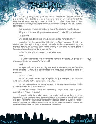 76
Es tonto y vergonzoso y tal vez incluso superficial después de ver lo
pasó Raffe. Pero debido a lo que vi, quiero verlo en un momento distinto.
Uno en el que sea arrogante y esté en control. Uno donde esté
experimentando algo más que amenazas y dolor, aunque sólo sea por dos
segundos.
Eso, y que me muero por saber lo que sintió durante nuestro beso.
Sé que no importa. Sé que eso no cambiará nada. Sé que es infantil.
Lo que sea.
Una chica puede ser una chica durante cinco minutos, ¿no?
—Muéstrame tus recuerdos del beso. —Cierro los ojos. El calor se
desliza por mis mejillas, lo que es una tontería, teniendo en cuenta que la
espada estuvo allí cuando pasó lo del beso y lo vio todo. Así que, ¿qué si
tengo curiosidad acerca de lo que sentía?
—Oh, vamos. ¿Tenemos que volver a hacerlo?
Nada.
—El último recuerdo fue totalmente horrible. Necesito un poco de
consuelo. Es sólo un pequeño favor. ¿Sí?
Nada.
—Te pondré cintas extras y algunos moños. —Intento sonar cómo si lo
dijera en serio—. Incluso le pondré algo de maquillaje brillante al osito de
peluche.
Todavía nada.
—Traidora. —Sé que es algo estúpido, ya que la espada en realidad
está siendo leal a Raffe, pero no me importa.
La vuelvo a colocar en su vaina, que ha estado apoyado en mi silla,
y aprieto el oso en la empuñadura.
Deslizo la correa sobre mi hombro y salgo para ver si puedo
encontrar a Paige y a mamá.
El pasillo está lleno de gente, como de costumbre. Dos hombres
idénticos y con cabello rubio están haciendo su camino a través del poco
espacio, saludando a un grupo de personas que pasan a su lado. Parece
que le agradan a todo el mundo. Me toma un segundo darme cuenta de
que son Dee y Dum. Su pelo es de color rubio ahora.
 