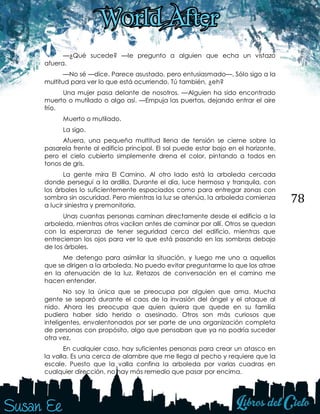 78
—¿Qué sucede? —le pregunto a alguien que echa un vistazo
afuera.
—No sé —dice. Parece asustado, pero entusiasmado—. Sólo sigo a la
multitud para ver lo que está ocurriendo. Tú también, ¿eh?
Una mujer pasa delante de nosotros. —Alguien ha sido encontrado
muerto o mutilado o algo así. —Empuja las puertas, dejando entrar el aire
frío.
Muerto o mutilado.
La sigo.
Afuera, una pequeña multitud llena de tensión se cierne sobre la
pasarela frente al edificio principal. El sol puede estar bajo en el horizonte,
pero el cielo cubierto simplemente drena el color, pintando a todos en
tonos de gris.
La gente mira El Camino. Al otro lado está la arboleda cercada
donde perseguí a la ardilla. Durante el día, luce hermosa y tranquila, con
los árboles lo suficientemente espaciados como para entregar zonas con
sombra sin oscuridad. Pero mientras la luz se atenúa, la arboleda comienza
a lucir siniestra y premonitoria.
Unas cuantas personas caminan directamente desde el edificio a la
arboleda, mientras otros vacilan antes de caminar por allí. Otros se quedan
con la esperanza de tener seguridad cerca del edificio, mientras que
entrecierran los ojos para ver lo que está pasando en las sombras debajo
de los árboles.
Me detengo para asimilar la situación, y luego me uno a aquellos
que se dirigen a la arboleda. No puedo evitar preguntarme lo que los atrae
en la atenuación de la luz. Retazos de conversación en el camino me
hacen entender.
No soy la única que se preocupa por alguien que ama. Mucha
gente se separó durante el caos de la invasión del ángel y el ataque al
nido. Ahora les preocupa que quien quiera que quede en su familia
pudiera haber sido herido o asesinado. Otros son más curiosos que
inteligentes, envalentonados por ser parte de una organización completa
de personas con propósito, algo que pensaban que ya no podría suceder
otra vez.
En cualquier caso, hay suficientes personas para crear un atasco en
la valla. Es una cerca de alambre que me llega al pecho y requiere que la
escale. Puesto que la valla confina la arboleda por varias cuadras en
cualquier dirección, no hay más remedio que pasar por encima.
 