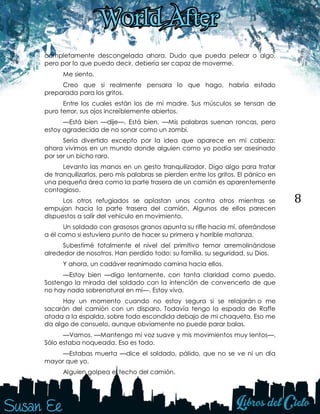 8
completamente descongelada ahora. Dudo que pueda pelear o algo,
pero por lo que puedo decir, debería ser capaz de moverme.
Me siento.
Creo que si realmente pensara lo que hago, habría estado
preparada para los gritos.
Entre los cuales están los de mi madre. Sus músculos se tensan de
puro terror, sus ojos increíblemente abiertos.
—Está bien —dije—. Está bien. —Mis palabras suenan roncas, pero
estoy agradecida de no sonar como un zombi.
Sería divertido excepto por la idea que aparece en mi cabeza:
ahora vivimos en un mundo donde alguien como yo podía ser asesinado
por ser un bicho raro.
Levanto las manos en un gesto tranquilizador. Digo algo para tratar
de tranquilizarlos, pero mis palabras se pierden entre los gritos. El pánico en
una pequeña área como la parte trasera de un camión es aparentemente
contagioso.
Los otros refugiados se aplastan unos contra otros mientras se
empujan hacia la parte trasera del camión. Algunos de ellos parecen
dispuestos a salir del vehículo en movimiento.
Un soldado con grasosos granos apunta su rifle hacia mí, aferrándose
a él como si estuviera punto de hacer su primera y horrible matanza.
Subestimé totalmente el nivel del primitivo temor arremolinándose
alrededor de nosotros. Han perdido todo: su familia, su seguridad, su Dios.
Y ahora, un cadáver reanimado camina hacia ellos.
—Estoy bien —digo lentamente, con tanta claridad como puedo.
Sostengo la mirada del soldado con la intención de convencerlo de que
no hay nada sobrenatural en mí—. Estoy viva.
Hay un momento cuando no estoy segura si se relajarán o me
sacarán del camión con un disparo. Todavía tengo la espada de Raffe
atada a la espalda, sobre todo escondida debajo de mi chaqueta. Eso me
da algo de consuelo, aunque obviamente no puede parar balas.
—Vamos. —Mantengo mi voz suave y mis movimientos muy lentos—.
Sólo estaba noqueada. Eso es todo.
—Estabas muerta —dice el soldado, pálido, que no se ve ni un día
mayor que yo.
Alguien golpea el techo del camión.
 