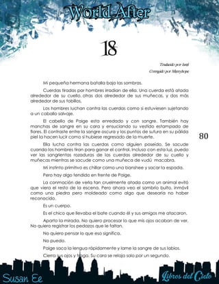 80
18 Traducido por Issel
Corregido por Merryhope
Mi pequeña hermana batalla bajo las sombras.
Cuerdas tiradas por hombres irradian de ella. Una cuerda está atada
alrededor de su cuello, otras dos alrededor de sus muñecas, y dos más
alrededor de sus tobillos.
Los hombres luchan contra las cuerdas como si estuviesen sujetando
a un caballo salvaje.
El cabello de Paige esta enredado y con sangre. También hay
manchas de sangre en su cara y ensuciando su vestido estampado de
flores. El contraste entre la sangre oscura y los puntos de sutura en su pálida
piel la hacen lucir como si hubiese regresado de la muerte.
Ella lucha contra las cuerdas como alguien poseído. Se sacude
cuando los hombres tiran para ganar el control. Incluso con esta luz, puedo
ver las sangrientas rozaduras de las cuerdas alrededor de su cuello y
muñecas mientras se sacude como una muñeca de vudú macabra.
Mi instinto primitivo es chillar como una banshee y sacar la espada.
Pero hay algo tendido en frente de Paige.
La conmoción de verla tan cruelmente atada como un animal evitó
que viera el resto de la escena. Pero ahora veo el sombrío bulto, inmóvil
como una piedra pero moldeado como algo que desearía no haber
reconocido.
Es un cuerpo.
Es el chico que llevaba el bate cuando él y sus amigos me atacaron.
Aparto la mirada. No quiero procesar lo que mis ojos acaban de ver.
No quiero registrar los pedazos que le faltan.
No quiero pensar lo que eso significa.
No puedo.
Paige saca la lengua rápidamente y lame la sangre de sus labios.
Cierra sus ojos y traga. Su cara se relaja solo por un segundo.
 