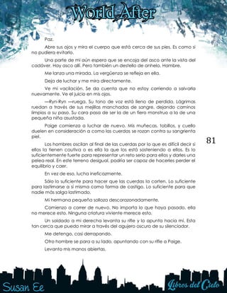 81
Paz.
Abre sus ojos y mira el cuerpo que está cerca de sus pies. Es como si
no pudiera evitarlo.
Una parte de mi aún espera que se encoja del asco ante la vista del
cadáver. Hay asco allí. Pero también un destello de anhelo. Hambre.
Me lanza una mirada. La vergüenza se refleja en ella.
Deja de luchar y me mira directamente.
Ve mi vacilación. Se da cuenta que no estoy corriendo a salvarla
nuevamente. Ve el juicio en mis ojos.
—Ryn-Ryn —ruega. Su tono de voz está lleno de perdida. Lágrimas
ruedan a través de sus mejillas manchadas de sangre, dejando caminos
limpios a su paso. Su cara pasa de ser la de un fiero monstruo a la de una
pequeña niña asustada.
Paige comienza a luchar de nuevo. Mis muñecas, tobillos, y cuello
duelen en consideración a como las cuerdas se rozan contra su sangrienta
piel.
Los hombres oscilan al final de las cuerdas por lo que es difícil decir si
ellos la tienen cautiva o es ella la que los está sosteniendo a ellos. Es lo
suficientemente fuerte para representar un reto serio para ellos y darles una
pelea real. En este terreno desigual, podría ser capaz de hacerles perder el
equilibrio y caer.
En vez de eso, lucha ineficazmente.
Sólo lo suficiente para hacer que las cuerdas la corten. Lo suficiente
para lastimarse a sí misma como forma de castigo. Lo suficiente para que
nadie más salga lastimado.
Mi hermana pequeña solloza descorazonadamente.
Comienzo a correr de nuevo. No importa lo que haya pasado, ella
no merece esto. Ninguna criatura viviente merece esto.
Un soldado a mi derecha levanta su rifle y lo apunta hacia mí. Esta
tan cerca que puedo mirar a través del agujero oscuro de su silenciador.
Me detengo, casi derrapando.
Otro hombre se para a su lado, apuntando con su rifle a Paige.
Levanto mis manos abiertas.
 