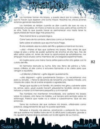 82
Los hombres toman mis brazos, y puedo decir por la rudeza con la
que lo hacen que esperan una lucha mayor. Nosotras las chicas jóvenes
estamos ganando reputación.
Los hombres se relajan cuando se dan cuenta de que no voy a
comenzar una pelea. Un mano a mano es una cosa, pero armas contra mí
es otra. Todo lo que puedo hacer es permanecer viva hasta tener la
oportunidad de hacer algo más proactivo.
Pero mamá tiene su propia lógica.
Corre fuera de las sombras, silenciosa como un fantasma.
Salta sobre el soldado que apunta hacia Paige.
El otro soldado alza la culata del rifle y golpea a mamá en la cara.
—¡No! —Pateo al tipo que sostiene mis brazos. Pero antes de que
caiga al piso y antes de poder quitarme de encima al otro tipo, tres de
ellos saltan sobre mí. Antes de tener la oportunidad de estabilizarme, me
empujan hacia el piso como miembros de una brigada experimentada.
Mi madre pone una mano hacia arriba para evitar otro golpe con la
culata del rifle.
Mi hermana reanuda su lucha. Esta vez, llena de pánico y furia.
Lanza chillidos al aire como si estuviera llamando a los cielos para que
vengan a ayudarla.
—¡Cállenla! ¡Cállenla! —grita alguien quedamente.
—¡No disparen! —grita quedamente Sanjay—. La necesitamos viva
para su estudio. —Tiene la decencia de lanzarme una rápida mirada, una
mirada de culpa. No sé si estar enojada o agradecida.
Tengo que ayudar a mi familia. Mi cerebro me grita y advierte sobre
las armas, pero, ¿qué puedo hacer? ¿Quedarme tendida viendo como
torturan y matan a mi hermana pequeña y a mi mamá?
Tres hombres me mantienen inmovilizada. Uno sostiene mis brazos
sobre mi cabeza, otro tiene mis tobillos, y el tercero está sentado sobre mi
estómago. Parece que nadie va a volver a subestimarme. Que así sea
entonces.
Tomo las muñecas del que sostiene mis brazos, utilizándolo como
palanca, asegurándome de que no pueda apartarse.
Retuerzo e impulso mis piernas, arrastrando y pateando las manos
del que sostiene mis tobillos fuera de mí. Es difícil para cualquiera, grande o
no, igualar la fuerza de una patada con la del agarre de sus manos.
 