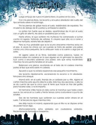 83
Luego empujo de nuevo mi pierna libre y lo pateo en la cara.
Con mis piernas libres, las levanto y envuelvo alrededor del cuello del
tipo sentado sobre mi estómago.
Tiro las piernas de golpe hacia el suelo, doblándolo de espaldas. Tiro
mi pierna de debajo de él y pateo su entrepierna abierta.
Lo pateo tan fuerte que se desliza, apartándose de mí por el suelo
con un grito sin aliento. No será un problema por un rato.
Hasta ahora, el que sostiene mis muñecas ha comenzado a luchar
contra mi agarre, tratando de soltarse. Si creyera que sólo va a correr y
dejarme tranquila, estaría feliz de dejarlo ir.
Pero es muy probable que se le ocurra atacarme mientras estoy en
el piso. A veces los chicos son así cuando se trata de perder una pelea
contra una chica pequeña. Se lo atribuyen todo a la suerte o algo por el
estilo.
Mi agarre sobre él es firme. Usándolo como palanca, tuerzo mi
columna sobre mis caderas en lo que alguien en mi gimnasio ha descrito:
lucir como si estuviera subiendo una pared, solo que estoy haciéndolo
mientras me encuentro tendida en el suelo.
Balanceo una pierna, revotando en el lado de mi cadera mientras
pateo al tipo que está sobre mi cabeza.
Apuesto a que no estaba esperando ese pequeño movimiento.
Me levanto rápidamente, escaneando la escena a mi alrededor,
lista para otro ataque.
Mamá está en el suelo, tirando de un soldado por su rifle. Agarra el
cañón mientras este apunta directo a ella. Sólo hay dos opciones, o ella no
se da cuenta de que lo único que él tiene que hacer es tirar del gatillo
para hacerla volar, o no le importa.
Mi hermana chilla hacia el cielo como el monstruo que todos creen
que es, las venas en su cuello y frente tensas como si estuvieran a punto de
estallar.
Dos de los hombres que sostienen sus cuerdas están ahora en el
suelo. Y el tercero los sigue mientras miro.
Me dirijo hacia mi mamá, esperando que el rifle no se dispare antes
de poder hacer algo.
Afortunadamente, estos soldados son ciudadanos soldados.
Recientemente formados e inexpertos.
 