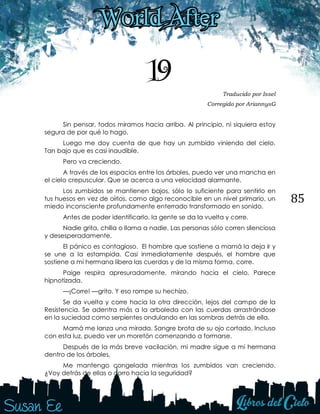 85
19 Traducido por Issel
Corregido por AriannysG
Sin pensar, todos miramos hacia arriba. Al principio, ni siquiera estoy
segura de por qué lo hago.
Luego me doy cuenta de que hay un zumbido viniendo del cielo.
Tan bajo que es casi inaudible.
Pero va creciendo.
A través de los espacios entre los árboles, puedo ver una mancha en
el cielo crepuscular. Que se acerca a una velocidad alarmante.
Los zumbidos se mantienen bajos, sólo lo suficiente para sentirlo en
tus huesos en vez de oírlos, como algo reconocible en un nivel primario, un
miedo inconsciente profundamente enterrado transformado en sonido.
Antes de poder identificarlo, la gente se da la vuelta y corre.
Nadie grita, chilla o llama a nadie. Las personas sólo corren silenciosa
y desesperadamente.
El pánico es contagioso. El hombre que sostiene a mamá la deja ir y
se une a la estampida. Casi inmediatamente después, el hombre que
sostiene a mi hermana libera las cuerdas y de la misma forma, corre.
Paige respira apresuradamente, mirando hacia el cielo. Parece
hipnotizada.
—¡Corre! —grito. Y eso rompe su hechizo.
Se da vuelta y corre hacia la otra dirección, lejos del campo de la
Resistencia. Se adentra más a la arboleda con las cuerdas arrastrándose
en la suciedad como serpientes ondulando en las sombras detrás de ella.
Mamá me lanza una mirada. Sangre brota de su ojo cortado. Incluso
con esta luz, puedo ver un moretón comenzando a formarse.
Después de la más breve vacilación, mi madre sigue a mi hermana
dentro de los árboles.
Me mantengo congelada mientras los zumbidos van creciendo.
¿Voy detrás de ellas o corro hacia la seguridad?
 
