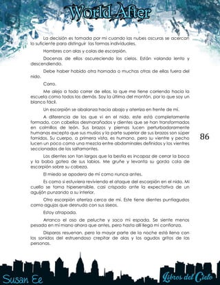 86
La decisión es tomada por mi cuando las nubes oscuras se acercan
lo suficiente para distinguir las formas individuales.
Hombres con alas y colas de escorpión.
Docenas de ellos oscureciendo los cielos. Están volando lento y
descendiendo.
Debe haber habido otra hornada o muchas otras de ellas fuera del
nido.
Corro.
Me alejo a todo correr de ellos, lo que me tiene corriendo hacia la
escuela como todos los demás. Soy la última del montón, por lo que soy un
blanco fácil.
Un escorpión se abalanza hacia abajo y aterriza en frente de mí.
A diferencia de los que vi en el nido, este está completamente
formado, con cabellos desmarañados y dientes que se han transformados
en colmillos de león. Sus brazos y piernas lucen perturbadoramente
humanas excepto que sus muslos y la parte superior de sus brazos son súper
fornidos. Su cuerpo, a primera vista, es humano, pero su vientre y pecho
lucen un poco como una mezcla entre abdominales definidos y los vientres
seccionados de los saltamontes.
Los dientes son tan largos que la bestia es incapaz de cerrar la boca
y la baba gotea de sus labios. Me gruñe y levanta su gorda cola de
escorpión sobre su cabeza.
El miedo se apodera de mí como nunca antes.
Es como si estuviera reviviendo el ataque del escorpión en el nido. Mi
cuello se torna hipersensible, casi crispado ante la expectativa de un
aguijón punzando a su interior.
Otro escorpión aterriza cerca de mí. Este tiene dientes puntiagudos
como agujas que desnuda con sus siseos.
Estoy atrapada.
Arranco el oso de peluche y saco mi espada. Se siente menos
pesada en mi mano ahora que antes, pero hasta allí llega mi confianza.
Disparos resuenan, pero la mayor parte de la noche está llena con
los sonidos del estruendoso crepitar de alas y los agudos gritos de las
personas.
 