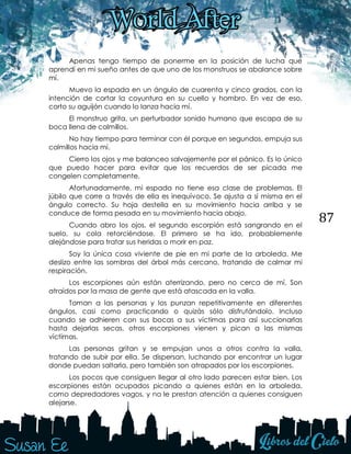 87
Apenas tengo tiempo de ponerme en la posición de lucha que
aprendí en mi sueño antes de que uno de los monstruos se abalance sobre
mí.
Muevo la espada en un ángulo de cuarenta y cinco grados, con la
intención de cortar la coyuntura en su cuello y hombro. En vez de eso,
corto su aguijón cuando lo lanza hacia mí.
El monstruo grita, un perturbador sonido humano que escapa de su
boca llena de colmillos.
No hay tiempo para terminar con él porque en segundos, empuja sus
colmillos hacia mí.
Cierro los ojos y me balanceo salvajemente por el pánico. Es lo único
que puedo hacer para evitar que los recuerdos de ser picada me
congelen completamente.
Afortunadamente, mi espada no tiene esa clase de problemas. El
júbilo que corre a través de ella es inequívoco. Se ajusta a sí misma en el
ángulo correcto. Su hoja destella en su movimiento hacia arriba y se
conduce de forma pesada en su movimiento hacia abajo.
Cuando abro los ojos, el segundo escorpión está sangrando en el
suelo, su cola retorciéndose. El primero se ha ido, probablemente
alejándose para tratar sus heridas o morir en paz.
Soy la única cosa viviente de pie en mi parte de la arboleda. Me
deslizo entre las sombras del árbol más cercano, tratando de calmar mi
respiración.
Los escorpiones aún están aterrizando, pero no cerca de mí. Son
atraídos por la masa de gente que está atascada en la valla.
Toman a las personas y los punzan repetitivamente en diferentes
ángulos, casi como practicando o quizás sólo disfrutándolo. Incluso
cuando se adhieren con sus bocas a sus víctimas para así succionarlas
hasta dejarlas secas, otros escorpiones vienen y pican a las mismas
víctimas.
Las personas gritan y se empujan unos a otros contra la valla,
tratando de subir por ella. Se dispersan, luchando por encontrar un lugar
donde puedan saltarla, pero también son atrapados por los escorpiones.
Los pocos que consiguen llegar al otro lado parecen estar bien. Los
escorpiones están ocupados picando a quienes están en la arboleda,
como depredadores vagos, y no le prestan atención a quienes consiguen
alejarse.
 