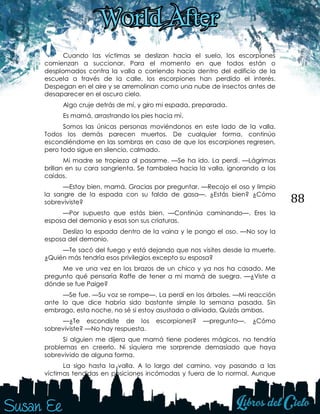 88
Cuando las víctimas se deslizan hacia el suelo, los escorpiones
comienzan a succionar. Para el momento en que todos están o
desplomados contra la valla o corriendo hacia dentro del edificio de la
escuela a través de la calle, los escorpiones han perdido el interés.
Despegan en el aire y se arremolinan como una nube de insectos antes de
desaparecer en el oscuro cielo.
Algo cruje detrás de mí, y giro mi espada, preparada.
Es mamá, arrastrando los pies hacia mí.
Somos las únicas personas moviéndonos en este lado de la valla.
Todos los demás parecen muertos. De cualquier forma, continúo
escondiéndome en las sombras en caso de que los escorpiones regresen,
pero todo sigue en silencio, calmado.
Mi madre se tropieza al pasarme. —Se ha ido. La perdí. —Lágrimas
brillan en su cara sangrienta. Se tambalea hacia la valla, ignorando a los
caídos.
—Estoy bien, mamá. Gracias por preguntar. —Recojo el oso y limpio
la sangre de la espada con su falda de gasa—. ¿Estás bien? ¿Cómo
sobreviviste?
—Por supuesto que estás bien. —Continúa caminando—. Eres la
esposa del demonio y esas son sus criaturas.
Deslizo la espada dentro de la vaina y le pongo el oso. —No soy la
esposa del demonio.
—Te sacó del fuego y está dejando que nos visites desde la muerte.
¿Quién más tendría esos privilegios excepto su esposa?
Me ve una vez en los brazos de un chico y ya nos ha casado. Me
pregunto qué pensaría Raffe de tener a mi mamá de suegra. —¿Viste a
dónde se fue Paige?
—Se fue. —Su voz se rompe—. La perdí en los árboles. —Mi reacción
ante lo que dice habría sido bastante simple la semana pasada. Sin
embrago, esta noche, no sé si estoy asustada o aliviada. Quizás ambas.
—¿Te escondiste de los escorpiones? —pregunto—. ¿Cómo
sobreviviste? —No hay respuesta.
Si alguien me dijera que mamá tiene poderes mágicos, no tendría
problemas en creerlo. Ni siquiera me sorprende demasiado que haya
sobrevivido de alguna forma.
La sigo hasta la valla. A lo largo del camino, voy pasando a las
víctimas tendidas en posiciones incómodas y fuera de lo normal. Aunque
 
