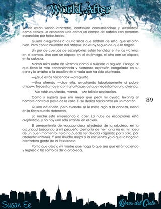 89
ya no están siendo atacados, continúan consumiéndose y secándose
como ceniza. La arboleda luce como un campo de batalla con personas
esparcidas por todos lados.
Quiero asegurarles a las víctimas que saldrán de esto, que estarán
bien. Pero con la crueldad del ataque, no estoy segura de que lo hagan.
Un par de cuerpos de escorpiones están tendidos entre las víctimas
en el campo. Uno con un disparo en el estómago, el otro con un disparo
en la cabeza.
Mamá mira entre las víctimas como si buscara a alguien. Escoge al
que tiene la más contorsionada y horrenda expresión congelada en su
cara y lo arrastra a la sección de la valla que ha sido pisoteada.
—¿Qué estás haciendo? —pregunto.
—Una ofrenda —dice ella, arrastrando laboriosamente al pobre
chico—. Necesitamos encontrar a Paige, así que necesitamos una ofrenda.
—Me estás asustando, mamá. —Me falla la respiración.
Como si supiera que era mejor que pedir mi ayuda, levanta al
hombre contra el poste de la valla. Él se desliza hacia atrás en un montón.
Quiero detenerla, pero cuando se le mete algo a la cabeza, nada
en la tierra puede detenerla.
La noche está empezando a caer. La nube de escorpiones está
alejándose, y no hay uno sólo errante en el cielo.
El pensamiento de vagabundear alrededor de la arboleda en la
oscuridad buscando a mi pequeño demonio de hermana no es mi idea
de un buen momento. Pero no puede ser dejada vagando por sí sola, por
diferentes razones. Y será mucho mejor si la encuentro yo a que lo haga la
aterradora gente de la Resistencia.
Por lo que dejo a mi madre que haga lo que sea que está haciendo
y regreso a las sombras de la arboleda.
 