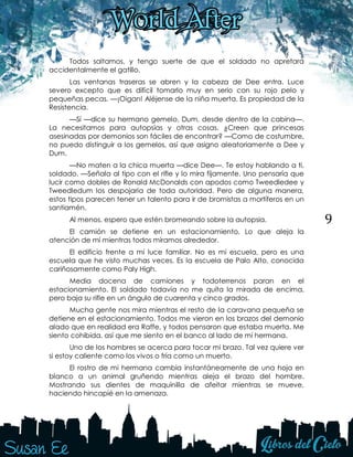 9
Todos saltamos, y tengo suerte de que el soldado no apretara
accidentalmente el gatillo.
Las ventanas traseras se abren y la cabeza de Dee entra. Luce
severo excepto que es difícil tomarlo muy en serio con su rojo pelo y
pequeñas pecas. —¡Oigan! Aléjense de la niña muerta. Es propiedad de la
Resistencia.
—Sí —dice su hermano gemelo, Dum, desde dentro de la cabina—.
La necesitamos para autopsias y otras cosas. ¿Creen que princesas
asesinadas por demonios son fáciles de encontrar? —Como de costumbre,
no puedo distinguir a los gemelos, así que asigno aleatoriamente a Dee y
Dum.
—No maten a la chica muerta —dice Dee—. Te estoy hablando a ti,
soldado. —Señala al tipo con el rifle y lo mira fijamente. Uno pensaría que
lucir como dobles de Ronald McDonalds con apodos como Tweedledee y
Tweedledum los despojaría de toda autoridad. Pero de alguna manera,
estos tipos parecen tener un talento para ir de bromistas a mortíferos en un
santiamén.
Al menos, espero que estén bromeando sobre la autopsia.
El camión se detiene en un estacionamiento. Lo que aleja la
atención de mí mientras todos miramos alrededor.
El edificio frente a mí luce familiar. No es mi escuela, pero es una
escuela que he visto muchas veces. Es la escuela de Palo Alto, conocida
cariñosamente como Paly High.
Media docena de camiones y todoterrenos paran en el
estacionamiento. El soldado todavía no me quita la mirada de encima,
pero baja su rifle en un ángulo de cuarenta y cinco grados.
Mucha gente nos mira mientras el resto de la caravana pequeña se
detiene en el estacionamiento. Todos me vieron en los brazos del demonio
alado que en realidad era Raffe, y todos pensaron que estaba muerta. Me
siento cohibida, así que me siento en el banco al lado de mi hermana.
Uno de los hombres se acerca para tocar mi brazo. Tal vez quiere ver
si estoy caliente como los vivos o fría como un muerto.
El rostro de mi hermana cambia instantáneamente de una hoja en
blanco a un animal gruñendo mientras aleja el brazo del hombre.
Mostrando sus dientes de maquinilla de afeitar mientras se mueve,
haciendo hincapié en la amenaza.
 