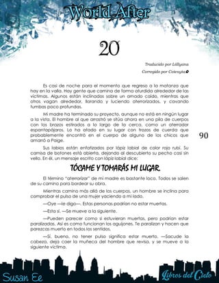 90
20 Traducido por Liillyana
Corregido por Cotesyta✿
Es casi de noche para el momento que regreso a la matanza que
hay en la valla. Hay gente que camina de forma aturdida alrededor de las
víctimas. Algunos están inclinados sobre un amado caído, mientras que
otros vagan alrededor, llorando y luciendo aterrorizados, y cavando
tumbas poco profundas.
Mi madre ha terminado su proyecto, aunque no está en ningún lugar
a la vista. El hombre al que arrastró se sitúa ahora en una pila de cuerpos
con los brazos estirados a lo largo de la cerca, como un aterrador
espantapájaros. Lo ha atado en su lugar con trozos de cuerda que
probablemente encontró en el cuerpo de alguno de los chicos que
amarró a Paige.
Sus labios están enfatizados por lápiz labial de color rojo rubí. Su
camisa de botones está abierta, dejando al descubierto su pecho casi sin
vello. En él, un mensaje escrito con lápiz labial dice:
TÓCAME Y TOMARÁS MI LUGAR.
El término “aterrorizar” de mi madre es bastante loco. Todos se salen
de su camino para bordear su obra.
Mientras camino más allá de los cuerpos, un hombre se inclina para
comprobar el pulso de una mujer yaciendo a mi lado.
—Oye —le digo—. Estas personas podrían no estar muertas.
—Esta sí. —Se mueve a la siguiente.
—Pueden parecer como si estuvieran muertas, pero podrían estar
paralizadas. Así es como funcionan los aguijones. Te paralizan y hacen que
parezcas muerto en todos los sentidos.
—Sí, bueno, no tener pulso significa estar muerto. —Sacude la
cabeza, deja caer la muñeca del hombre que revisa, y se mueve a la
siguiente víctima.
 