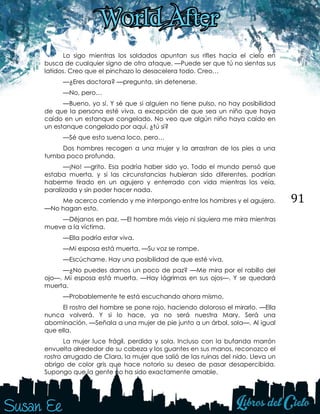 91
Lo sigo mientras los soldados apuntan sus rifles hacia el cielo en
busca de cualquier signo de otro ataque. —Puede ser que tú no sientas sus
latidos. Creo que el pinchazo lo desacelera todo. Creo…
—¿Eres doctora? —pregunta, sin detenerse.
—No, pero…
—Bueno, yo sí. Y sé que si alguien no tiene pulso, no hay posibilidad
de que la persona esté viva, a excepción de que sea un niño que haya
caído en un estanque congelado. No veo que algún niño haya caído en
un estanque congelado por aquí, ¿tú sí?
—Sé que esto suena loco, pero…
Dos hombres recogen a una mujer y la arrastran de los pies a una
tumba poco profunda.
—¡No! —grito. Esa podría haber sido yo. Todo el mundo pensó que
estaba muerta, y si las circunstancias hubieran sido diferentes, podrían
haberme tirado en un agujero y enterrado con vida mientras los veía,
paralizada y sin poder hacer nada.
Me acerco corriendo y me interpongo entre los hombres y el agujero.
—No hagan esto.
—Déjanos en paz. —El hombre más viejo ni siquiera me mira mientras
mueve a la víctima.
—Ella podría estar viva.
—Mi esposa está muerta. —Su voz se rompe.
—Escúchame. Hay una posibilidad de que esté viva.
—¿No puedes darnos un poco de paz? —Me mira por el rabillo del
ojo—. Mi esposa está muerta. —Hay lágrimas en sus ojos—. Y se quedará
muerta.
—Probablemente te está escuchando ahora mismo.
El rostro del hombre se pone rojo, haciendo doloroso el mirarlo. —Ella
nunca volverá. Y si lo hace, ya no será nuestra Mary. Será una
abominación. —Señala a una mujer de pie junto a un árbol, sola—. Al igual
que ella.
La mujer luce frágil, perdida y sola. Incluso con la bufanda marrón
envuelta alrededor de su cabeza y los guantes en sus manos, reconozco el
rostro arrugado de Clara, la mujer que salió de las ruinas del nido. Lleva un
abrigo de color gris que hace notorio su deseo de pasar desapercibida.
Supongo que la gente no ha sido exactamente amable.
 