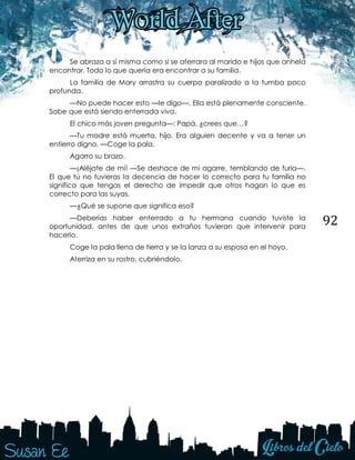 92
Se abraza a sí misma como si se aferrara al marido e hijos que anhela
encontrar. Todo lo que quería era encontrar a su familia.
La familia de Mary arrastra su cuerpo paralizado a la tumba poco
profunda.
—No puede hacer esto —le digo—. Ella está plenamente consciente.
Sabe que está siendo enterrada viva.
El chico más joven pregunta—: Papá, ¿crees que…?
—Tu madre está muerta, hijo. Era alguien decente y va a tener un
entierro digno. —Coge la pala.
Agarro su brazo.
—¡Aléjate de mí! —Se deshace de mi agarre, temblando de furia—.
El que tú no tuvieras la decencia de hacer lo correcto para tu familia no
significa que tengas el derecho de impedir que otros hagan lo que es
correcto para las suyas.
—¿Qué se supone que significa eso?
—Deberías haber enterrado a tu hermana cuando tuviste la
oportunidad, antes de que unos extraños tuvieran que intervenir para
hacerlo.
Coge la pala llena de tierra y se la lanza a su esposa en el hoyo.
Aterriza en su rostro, cubriéndolo.
 