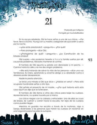 93
21
Traducido por Liillyana
Corregido por LucindaMaddox
En la oscura arboleda, Obi le hace señas a uno de sus chicos. —Por
favor, lleva a la Srta. Young con su madre y asegúrate de que estén a salvo
por la noche.
—¿Me estás arrestando? —pregunto—. ¿Por qué?
—Para protegerte —dice Obi.
—¿Protegerme de qué? —pregunto—. ¿La Constitución de los
Estados Unidos?
Obi suspira. —No podemos tenerte a ti o a tu familia sueltas por allí,
causando problemas. Necesito mantener el control.
El hombre de Obi apunta su pistola con silenciador a mi pecho. —
Camina hasta la calle y no me des ningún problema.
—Ella está tratando de salvar la vida de las personas —dice una voz
temblorosa. Es Clara, apretando su enorme abrigo a su alrededor como si
deseara poder desaparecer.
Nadie le presta atención.
Le lanzo una mirada a Obi que dice—: ¿Hablas en serio? —Pero está
ocupado haciéndole señas a otro tipo.
Obi señala el proyecto de mi madre. —¿Por qué todavía está esta
cosa aquí? Les dije que se la llevaran.
El hombre de Obi llama a otros dos chicos para bajar los cuerpos.
Aparentemente, no quiere hacerlo por sí mismo.
Los chicos niegan con la cabeza y retroceden. Uno de ellos se cruza
de brazos. Se vuelven y corren hacia la escuela, tan lejos de los cuerpos
como pueden llegar.
Mientras mi guardia me escolta a través de la matanza, oigo a
Sanjay diciéndoles a las personas que metan los cuerpos sin reclamar en
una furgoneta para hacerles la autopsia.
 