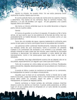 94
Aparto la mirada. No puedo mirar. Tal vez estas personas están
realmente muertas. Espero que así sea.
El coche patrulla tiene una malla de metal entre los asientos traseros
y delanteros. Hay barras en las ventanas. Bajo la ventana trasera, hay
sábanas y un par de botellas con agua. Mi pie golpetea una cubeta
tapada, llena con toallitas.
Me toma un minuto entender que no nos están llevando a ninguna
parte. Esta es nuestra celda.
Genial.
Al menos el guardia no se llevó mi espada. Ni siquiera se fijó si tenía
armas, así que asumo que no era policía en el Mundo de Antes. Aun así,
probablemente se habría llevado mi espada si no luciera como un oso
post-apocalíptico.
Tomo de una botella de agua, apenas bebiendo lo suficiente para
saciar mi sed, pero no tanto como para tener la necesidad de ir al baño.
Las personas están corriendo frenéticamente, tratando de terminar
sus trabajos antes de que anochezca, tanto si consisten en arrastrar
cuerpos a la camioneta de autopsias o en enterrar a sus amados. Han
estado mirando el cielo cada par de minutos, pero mientras la oscuridad
comienza a descender, las personas empiezan a mirar detrás de ellos
nerviosamente, como si les preocupara que algo fuera a salir de la
arboleda.
Lo entiendo. Hay algo aterrorizante acerca de ser dejado solo en la
oscuridad, especialmente con alguien que crees que está muerto.
Trato de no pensar en cómo debe ser para las víctimas. Paralizadas
pero conscientes, dejadas desamparadas en la oscuridad con monstruos y
familias.
Cuando el último cuerpo sin reclamar es lanzado en la camioneta,
los trabajadores la cierran y se alejan conduciendo.
Aquellos que no iban en la camioneta, trotan a través de la calle
hasta la escuela. Luego las familias, tanto si han terminado como si no de
lanzar tierra sobre sus amados, dejan las palas y corren tras los
trabajadores, sin querer ser dejados detrás.
Mamá comienza a hacer sonidos de animales ansiosos mientras
observa como los demás se marchan. Cuando estás paranoica, el último
lugar en el que quieres estar es atrapado en un auto donde no puedes
correr o esconderte.
 