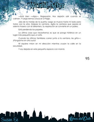 95
—Está bien —digo—. Regresarán. Nos dejarán salir cuando se
calmen. Y luego iremos a buscar a Paige.
Jala de la manija de la puerta, luego se mueve hasta mi lado para
tratar con la otra. Golpea la ventana. Agita la ventana que separa el
asiento trasero con el delantero. Su respiración se convierte en un jadeo.
Está perdiendo los papeles.
La última cosa que necesitamos es que se ponga histérica en un
lugar más pequeño que un sofá.
Cuando los últimos familiares corren junto a la ventana, les grito—:
¡Pónganme en otro auto!
Ni siquiera miran en mi dirección mientras cruzan la calle en la
oscuridad.
Y soy dejada en este pequeño espacio con mamá.
 