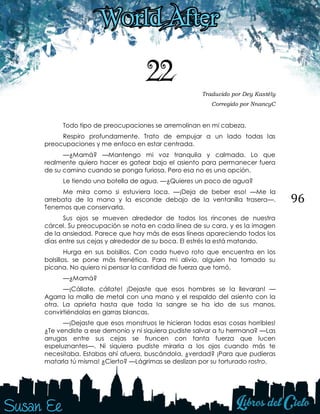 96
22 Traducido por Dey Kastély
Corregido por NnancyC
Todo tipo de preocupaciones se arremolinan en mi cabeza.
Respiro profundamente. Trato de empujar a un lado todas las
preocupaciones y me enfoco en estar centrada.
—¿Mamá? —Mantengo mi voz tranquila y calmada. Lo que
realmente quiero hacer es gatear bajo el asiento para permanecer fuera
de su camino cuando se ponga furiosa. Pero esa no es una opción.
Le tiendo una botella de agua. —¿Quieres un poco de agua?
Me mira como si estuviera loca. —¡Deja de beber eso! —Me la
arrebata de la mano y la esconde debajo de la ventanilla trasera—.
Tenemos que conservarla.
Sus ojos se mueven alrededor de todos los rincones de nuestra
cárcel. Su preocupación se nota en cada línea de su cara, y es la imagen
de la ansiedad. Parece que hay más de esas líneas apareciendo todos los
días entre sus cejas y alrededor de su boca. El estrés la está matando.
Hurga en sus bolsillos. Con cada huevo roto que encuentra en los
bolsillos, se pone más frenética. Para mi alivio, alguien ha tomado su
picana. No quiero ni pensar la cantidad de fuerza que tomó.
—¿Mamá?
—¡Cállate, cállate! ¡Dejaste que esos hombres se la llevaran! —
Agarra la malla de metal con una mano y el respaldo del asiento con la
otra. La aprieta hasta que toda la sangre se ha ido de sus manos,
convirtiéndolas en garras blancas.
—¡Dejaste que esos monstruos le hicieran todas esas cosas horribles!
¿Te vendiste a ese demonio y ni siquiera pudiste salvar a tu hermana? —Las
arrugas entre sus cejas se fruncen con tanta fuerza que lucen
espeluznantes—. Ni siquiera pudiste mirarla a los ojos cuando más te
necesitaba. Estabas ahí afuera, buscándola, ¿verdad? ¡Para que pudieras
matarla tú misma! ¿Cierto? —Lágrimas se deslizan por su torturado rostro.
 