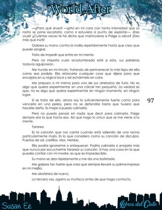97
—¿Para qué sirves? —grita en mi cara con tanta intensidad que su
rostro se pone escarlata, como si estuviera a punto de explotar—. ¡Eres
cruel! ¿Cuántas veces te he dicho que mantuvieras a Paige a salvo? ¡Eres
más que inútil!
Golpea su mano contra la malla repetidamente hasta que creo que
puede sangrar.
Trato de impedir que entre en mi mente.
Pero no importa cuán acostumbrada esté a esto, sus palabras
todavía aguijonean.
Me hundo en mi rincón, tratando de permanecer lo más lejos de ella
como sea posible. Ella retorcería cualquier cosa que dijera para que
encajara en su lógica loca y así echármelo en cara.
Me preparo a mí misma para una de sus arrebatos de furia. No es
algo que quiera experimentar en una cárcel tan pequeña. La verdad es
que, no es algo que quiera experimentar en ningún momento, en ningún
lugar.
Si se trata de ello, ahora soy lo suficientemente fuerte como para
vencerla en una pelea, pero no se detendría hasta que tuviera que
hacerle daño. Es mejor si puedo calmarla.
Pero no puedo pensar en nada que decir para calmarla. Paige
siempre era la que hacía eso. Así que hago lo único que se me viene a la
mente.
Tarareo.
Es la canción que nos canta cuando está saliendo de una racha
particularmente mala. Es lo que considero como su canción de disculpa.
Puestas de sol, castillos, olas, heridas.
Ella podría ignorarme o enloquecer. Podría calmarla o enojarla más
que nunca por escucharme tararear su canción. Si hay una cosa en la que
puedes confiar con mi madre, es que es impredecible.
Su mano se alza rápidamente y me da una bofetada.
Me golpea tan fuerte que creo que siempre llevaré su palma impresa
en mi mejilla.
Me abofetea de nuevo.
La tercera vez, agarro su muñeca antes de que haga contacto.
 