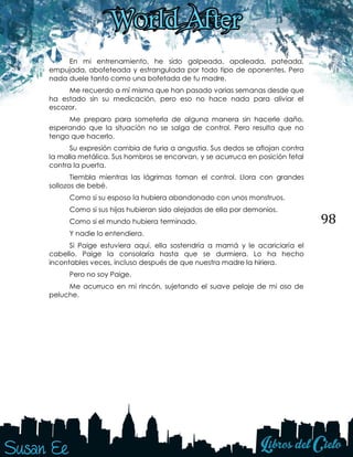 98
En mi entrenamiento, he sido golpeada, apaleada, pateada,
empujada, abofeteada y estrangulada por todo tipo de oponentes. Pero
nada duele tanto como una bofetada de tu madre.
Me recuerdo a mí misma que han pasado varias semanas desde que
ha estado sin su medicación, pero eso no hace nada para aliviar el
escozor.
Me preparo para someterla de alguna manera sin hacerle daño,
esperando que la situación no se salga de control. Pero resulta que no
tengo que hacerlo.
Su expresión cambia de furia a angustia. Sus dedos se aflojan contra
la malla metálica. Sus hombros se encorvan, y se acurruca en posición fetal
contra la puerta.
Tiembla mientras las lágrimas toman el control. Llora con grandes
sollozos de bebé.
Como si su esposo la hubiera abandonado con unos monstruos.
Como si sus hijas hubieran sido alejadas de ella por demonios.
Como si el mundo hubiera terminado.
Y nadie lo entendiera.
Si Paige estuviera aquí, ella sostendría a mamá y le acariciaría el
cabello. Paige la consolaría hasta que se durmiera. Lo ha hecho
incontables veces, incluso después de que nuestra madre la hiriera.
Pero no soy Paige.
Me acurruco en mi rincón, sujetando el suave pelaje de mi oso de
peluche.
 