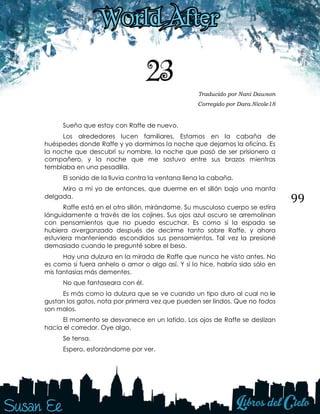 99
23 Traducido por Nani Dawson
Corregido por Dara.Nicole18
Sueño que estoy con Raffe de nuevo.
Los alrededores lucen familiares. Estamos en la cabaña de
huéspedes donde Raffe y yo dormimos la noche que dejamos la oficina. Es
la noche que descubrí su nombre, la noche que pasó de ser prisionero a
compañero, y la noche que me sostuvo entre sus brazos mientras
temblaba en una pesadilla.
El sonido de la lluvia contra la ventana llena la cabaña.
Miro a mi yo de entonces, que duerme en el sillón bajo una manta
delgada.
Raffe está en el otro sillón, mirándome. Su musculoso cuerpo se estira
lánguidamente a través de los cojines. Sus ojos azul oscuro se arremolinan
con pensamientos que no puedo escuchar. Es como si la espada se
hubiera avergonzado después de decirme tanto sobre Raffe, y ahora
estuviera manteniendo escondidos sus pensamientos. Tal vez la presioné
demasiado cuando le pregunté sobre el beso.
Hay una dulzura en la mirada de Raffe que nunca he visto antes. No
es como si fuera anhelo o amor o algo así. Y si lo hice, habría sido sólo en
mis fantasías más dementes.
No que fantaseara con él.
Es más como la dulzura que se ve cuando un tipo duro al cual no le
gustan los gatos, nota por primera vez que pueden ser lindos. Que no todos
son malos.
El momento se desvanece en un latido. Los ojos de Raffe se deslizan
hacia el corredor. Oye algo.
Se tensa.
Espero, esforzándome por ver.
 