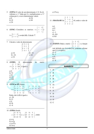 5   (UFPA) O valor de um determinante é 12. Se di-                      e) 27x=y
    vidirmos a 1.ª linha por 6 e multiplicarmos a 3.ª
    coluna por 4, o novo determinante valerá:
                                                                                        1 2 1     0
    a) 8                        d) 36
                                                                                        1 1 −2    1
    b) 18                       e) 48                               11 (MACK-SP) Se                   =0, então o valor de
    c) 24                                                                               1 −1 2 −1
                                                                                        1 3 3 x
                                                                        x é:
                                                   1    0
                                                                        a) 0
6   (UFSC) Considera as matrizes                   −1 − 1 e
                                                A=                    b) 1
                                                   1 1
                                                                      c) –1
      0 1 2                                                           d) –0,6
    B=            e n=det(AB). Calcule 7n.
      3 4 5                                                           e) 0,6


7   Calcule o valor do determinante                                                               x    0   0
                           2 2 4 5                                  12 (CEFET) Dada a matriz = 0 0 x  e a função
                                                                                                     
                           1 0 3 1                                                                x
                                                                                                       x   x 
                                                                                                              
                           0 4 1 2                                      real definida por f(x)=det(2A), podemos afirmar
                           1 0 −1 1                                     que f(-1) é igual a:
      a) 16                            d) –32                           a) –2
      b) –16                           e) 64                            b) –1
      c) 32                                                             c) 8
                                                                        d) 2
                                                                        e) –8
8   (UFRN)          O       determinante        da     matriz
        1      7 281 
                                                                                     GABARITO
    A = 0      2 200    é igual a:
        0      0 3 
                     
                                                                    1   D
    a) 6
    b) 72                                                           2   B
    c) 81                                                           3   B
    d) 161
    e) 200                                                          4   B
                                                                    5   A
9   (UFSCar-SP) Sejam:                                              6   01
         1 1        0 3            1     0   0    0
                                                                7   C
           0 −2      1 −2             −1 − 2   0    0
       A=                     e   B=
         0 0        1  0           2     1   1    0             8   A
         
         0 0                                       
                    0 3 
                                      −3 5
                                               4    3
                                                                   9   D
    Então, det (A.B) é igual a:
    a) –36                                                          10 D
    b) 12                                                           11 D
    c) 6
    d) 36                                                           12 C
    e) –6

10 (UFBA) Sendo
             12 18 9           12      18   9
       x = 21 17 15       e y = 63 51 45        , então:
           32 60 14             32     60 14
    a) x=y
    b) x=3y
    c) x=27y
    d) 3x=y
Editora Exato                                                   7
 