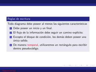 Reglas de escritura
Todo diagrama debe poseer al menos las siguientes caracterı́sticas
1 Debe poseer un inicio y un final.
2 El flujo de la información debe seguir un camino explı́cito.
3 Excepto el bloque de condición, los demás deben poseer una
única salida.
4 De manera temporal, utilizaremos un rectángulo para escribir
dentro pseudocódigo.
Diagramas de flujo
 