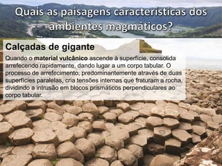 Calçadas de gigante 
Quando o material vulcânico ascende à superfície, consolida 
arrefecendo rapidamente, dando lugar a um corpo tabular. O 
processo de arrefecimento, predominantemente através de duas 
superfícies paralelas, cria tensões internas que fraturam a rocha, 
dividindo a intrusão em blocos prismáticos perpendiculares ao 
corpo tabular. 
 