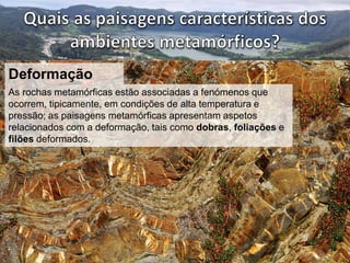 Deformação 
As rochas metamórficas estão associadas a fenómenos que 
ocorrem, tipicamente, em condições de alta temperatura e 
pressão; as paisagens metamórficas apresentam aspetos 
relacionados com a deformação, tais como dobras, foliações e 
filões deformados. 
 