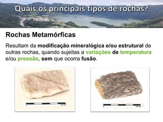 Rochas Metamórficas 
Resultam da modificação mineralógica e/ou estrutural de 
outras rochas, quando sujeitas a variações de temperatura 
e/ou pressão, sem que ocorra fusão. 
 