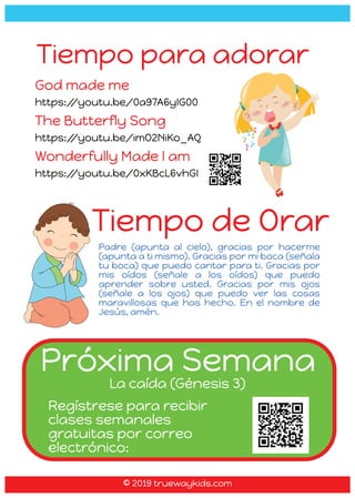 Tiempo de Orar
Padre (apunta al cielo), gracias por hacerme
(apunta a ti mismo). Gracias por mi boca (señala
tu boca) que puedo cantar para ti. Gracias por
mis oídos (señale a los oídos) que puedo
aprender sobre usted. Gracias por mis ojos
(señale a los ojos) que puedo ver las cosas
maravillosas que has hecho. En el nombre de
Jesús, amén.
Tiempo para adorar
God made me
https:/
/youtu.be/0a97A6yIG00
The Butterfly Song
https:/
/youtu.be/imO2NiKo_AQ
Wonderfully Made I am
https:/
/youtu.be/0xKBcL6vhGI
Próxima Semana
La caída (Génesis 3)
Regístrese para recibir
clases semanales
gratuitas por correo
electrónico:
© 2019 truewaykids.com
© 2019 truewaykids.com
 