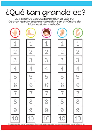 1
2
3
4
5
6
7
8
9
10
1
2
3
4
5
1
2
3
4
5
6
7
8
9
10
1
2
3
4
5
1
2
3
4
5
6
7
8
9
10
1
2
3
4
5
1
2
3
4
5
6
7
8
9
10
1
2
3
4
5
1
2
3
4
5
6
7
8
9
10
1
2
3
4
5
¿Qué tan grande es?
Usa algunos bloques para medir tu cuerpo.
Colorea los números que coincidan con el número de
bloques de tu medición.
El cubo de doble tamaño se ajusta al cubo de arriba, pero los bloques de cualquier tamaño funcionan
 