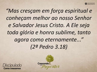 “Mas cresçam em força espiritual e
conheçam melhor ao nosso Senhor
e Salvador Jesus Cristo. A Ele seja
toda glória e honra sublime, tanto
agora como eternamente...”
(2ª Pedro 3.18)
 