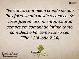“Portanto, continuem crendo no que
lhes foi ensinado desde o começo. Se
vocês fizerem assim, então estarão
sempre em comunhão íntima tanto
com Deus o Pai como com o seu
Filho.” (1ª João 2.24)
 
