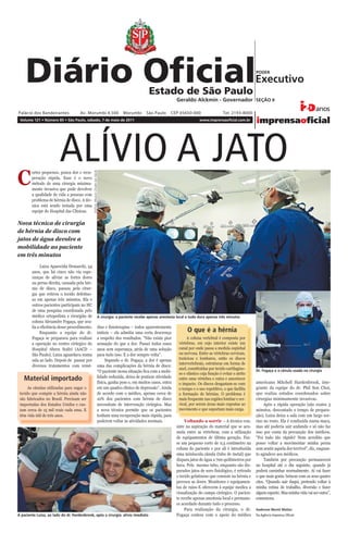 II – São Paulo, 121 (85)                                                                       Diário Oﬁcial Poder Executivo - Seção II                                 sábado, 7 de maio de 2011




                                                                                                                      Geraldo Alckmin - Governador SEÇÃO II


 Volume 121 • Número 85 • São Paulo, sábado, 7 de maio de 2011                                                                      www.imprensaoficial.com.br




                           ALÍVIO A JATO
C
        ortes pequenos, pouca dor e recu-
                                               FOTOS: PAULO CESAR DA SILVA




        peração rápida. Esse é o novo
        método de uma cirurgia minima-
        mente invasiva que pode devolver
        a qualidade de vida a pessoas com
        problema de hérnia de disco. A téc-
        nica está sendo testada por uma
        equipe do Hospital das Clínicas.

Nova técnica de cirurgia
de hérnia de disco com
jatos de água devolve a
mobilidade ao paciente
em três minutos
              Luiza Aparecida Demarchi, 54
        anos, que há cinco não via espe-
        ranças de aliviar as fortes dores
        na perna direita, causada pela hér-
        nia de disco, passou pela cirur-
        gia que retirou o tecido defeituo-
        so em apenas três minutos. Ela e
        outros pacientes participam no HC
        de uma pesquisa coordenada pelo
        médico ortopedista e cirurgião de                              A cirurgia: a paciente recebe apenas anestesia local e tudo dura apenas três minutos
        coluna Alexandre Fogaça, que ava-
        lia a eficiência desse procedimento.                           dios e fisioterapias – todos aparentemente
              Enquanto a equipe do dr.                                 inúteis – ela admitia uma certa descrença            O que é a hérnia
        Fogaça se preparava para realizar                              a respeito dos resultados. “Não existe pior          A coluna vertebral é composta por
        a operação no centro cirúrgico do                              sensação do que a dor. Passei todos esses       vértebras, em cujo interior existe um
        Hospital Abreu Sodré (AACD –                                   anos sem esperança, atrás de uma solução        canal por onde passa a medula espinhal
        São Paulo), Luiza aguardava numa                               para tudo isso. E a dor sempre volta”.          ou nervosa. Entre as vértebras cervicais,
        sala ao lado. Depois de passar por                                  Segundo o dr. Fogaça, a dor é apenas       torácicas e lombares, estão os discos
                                                                                                                       intervertebrais, estruturas em forma de
        diversos tratamentos com remé-                                 uma das complicações da hérnia de disco:
                                                                                                                       anel, constituídas por tecido cartilagino-
                                                                       “O paciente nessa situação fica com a mobi-                                                    Dr. Fogaça e a cânula usada na cirurgia
                                                                                                                       so e elástico cuja função é evitar o atrito
                                                                       lidade reduzida, deixa de praticar atividade
   Material importado                                                  física, ganha peso e, em muitos casos, entra
                                                                                                                       entre uma vértebra e outra e amortecer
                                                                                                                                                                      americano Mitchell Hardenbrook, inte-
                                                                                                                       o impacto. Os discos desgastam-se com
      As cânulas utilizadas para sugar o                               em um quadro clínico de depressão”. Ainda       o tempo e o uso repetitivo, o que facilita     grante da equipe do dr. Phil Son Choi,
 tecido que compõe a hérnia ainda não                                  de acordo com o médico, apenas cerca de         a formação de hérnias. O problema é            que realiza estudos coordenados sobre
 são fabricados no Brasil. Precisam ser                                10% dos pacientes com hérnia de disco           mais frequente nas regiões lombar e cer-       cirurgias minimamente invasivas.
 importadas dos Estados Unidos e cus-                                  necessitam de intervenção cirúrgica. Mas        vical, por serem áreas mais expostas ao             Após a rápida operação (são exatos 3
 tam cerca de 15 mil reais cada uma. E                                 a nova técnica permite que os pacientes         movimento e que suportam mais carga.           minutos, descontado o tempo de prepara-
 têm vida útil de três anos.                                           tenham uma recuperação mais rápida, para                                                       ção), Luiza deixa a sala com um largo sor-
                                                                       poderem voltar às atividades normais.               Voltando a sorrir – A técnica con-         riso no rosto. Ela é conduzida numa maca,
                                                                                                                      siste na aspiração do material que se acu-      mas até poderia sair andando e só não faz
                                                                                                                      mula entre as vértebras, com a utilização       isso por conta da precaução dos médicos.
                                                                                                                      de equipamentos de última geração. Faz-         “Foi tudo tão rápido! Nem acredito que
                                                                                                                      se um pequeno corte de 0,5 centímetro na        posso voltar a movimentar minha perna
                                                                                                                      coluna do paciente e por ali é introduzida      sem sentir aquela dor terrível”, diz, enquan-
                                                                                                                      uma minúscula cânula (tubo de metal) que        to agradece aos médicos.
                                                                                                                      dispara jatos de água a 700 quilômetros por          Também por precaução permanecerá
                                                                                                                      hora. Pelo mesmo tubo, enquanto são dis-        no hospital até o dia seguinte, quando já
                                                                                                                      parados jatos de soro fisiológico, é retirado   poderá caminhar normalmente. Aí vai fazer
                                                                                                                      o tecido gelatinoso que consiste na hérnia e    o que mais gosta: brincar com os seus quatro
                                                                                                                      provoca as dores. Monitores e equipamen-        cães. “Quando sair daqui, pretendo voltar à
                                                                                                                      tos de raios-X oferecem à equipe medica a       minha rotina de trabalho, diversão e fazer
                                                                                                                      visualização do campo cirúrgico. O pacien-      algum esporte. Mas minha vida vai ser outra”,
                                                                                                                      te recebe apenas anestesia local e permane-     comemora.
                                                                                                                      ce acordado durante todo o processo.
                                                                                                                           Para realização da cirurgia, o dr.         Anderson Moriel Mattos
A paciente Luiza, ao lado do dr. Hardenbrook, após a cirurgia: alívio imediato                                        Fogaça contou com o apoio do médico             Da Agência Imprensa Oficial
 