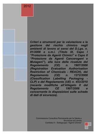 2012




   Criteri e strumenti per la valutazione e la
   gestione del rischio chimico negli
   ambienti di lavoro ai sensi del D.Lgs. n.
   81/2008 e s.m.i. (Titolo IX, Capo I
   “Protezione da Agenti Chimici” e Capo II
   “Protezione da Agenti Cancerogeni e
   Mutageni”), alla luce delle ricadute del
   Regolamento        (CE)    n.    1907/2006
   (Registration Evaluation Authorisation
   Restriction of Chemicals - REACH), del
   Regolamento        (CE)    n.    1272/2008
   (Classification Labelling Packaging -
   CLP) e del Regolamento (UE) n. 453/2010
   (recante modifiche all’Allegato II del
   Regolamento         CE     1907/2006      e
   concernente le disposizioni sulle schede
   di dati di sicurezza).




       Commissione Consultiva Permanente per la Salute e
                                     Sicurezza sul Lavoro
                Comitato 9 – Sottogruppo “Agenti Chimici”

                 Pag. 1 di 78
 