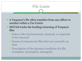 File Loans
 A Taxpayer’s file often transfers from one officer to
another within a Tax Centre
 SIGTAS tracks the lending/returning of Taxpayer
files
 Dates a file was borrowed, returned, or expected
to be returned
 Queue of requests for files that are currently on
loan
 Description of the physical condition of a file
(complete, incomplete, damaged)
 