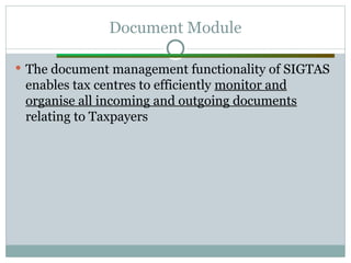 Document Module
 The document management functionality of SIGTAS
enables tax centres to efficiently monitor and
organise all incoming and outgoing documents
relating to Taxpayers
 