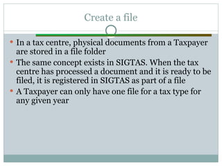 Create a file
 In a tax centre, physical documents from a Taxpayer
are stored in a file folder
 The same concept exists in SIGTAS. When the tax
centre has processed a document and it is ready to be
filed, it is registered in SIGTAS as part of a file
 A Taxpayer can only have one file for a tax type for
any given year
 
