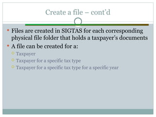 Create a file – cont’d
 Files are created in SIGTAS for each corresponding
physical file folder that holds a taxpayer’s documents
 A file can be created for a:
 Taxpayer
 Taxpayer for a specific tax type
 Taxpayer for a specific tax type for a specific year
 